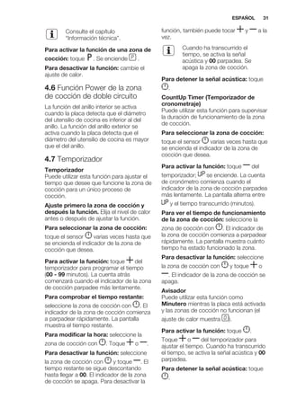 Consulte el capítulo
“Información técnica”.
Para activar la función de una zona de
cocción: toque . Se enciende .
Para desactivar la función: cambie el
ajuste de calor.
4.6 Función Power de la zona
de cocción de doble circuito
La función del anillo interior se activa
cuando la placa detecta que el diámetro
del utensilio de cocina es inferior al del
anillo. La función del anillo exterior se
activa cuando la placa detecta que el
diámetro del utensilio de cocina es mayor
que el del anillo.
4.7 Temporizador
Temporizador
Puede utilizar esta función para ajustar el
tiempo que desee que funcione la zona de
cocción para un único proceso de
cocción.
Ajuste primero la zona de cocción y
después la función. Elija el nivel de calor
antes o después de ajustar la función.
Para seleccionar la zona de cocción:
toque el sensor varias veces hasta que
se encienda el indicador de la zona de
cocción que desea.
Para activar la función: toque del
temporizador para programar el tiempo
(00 - 99 minutos). La cuenta atrás
comenzará cuando el indicador de la zona
de cocción parpadee más lentamente.
Para comprobar el tiempo restante:
seleccione la zona de cocción con . El
indicador de la zona de cocción comienza
a parpadear rápidamente. La pantalla
muestra el tiempo restante.
Para modificar la hora: seleccione la
zona de cocción con . Toque o .
Para desactivar la función: seleccione
la zona de cocción con y toque . El
tiempo restante se sigue descontando
hasta llegar a 00. El indicador de la zona
de cocción se apaga. Para desactivar la
función, también puede tocar y a la
vez.
Cuando ha transcurrido el
tiempo, se activa la señal
acústica y 00 parpadea. Se
apaga la zona de cocción.
Para detener la señal acústica: toque
.
CountUp Timer (Temporizador de
cronometraje)
Puede utilizar esta función para supervisar
la duración de funcionamiento de la zona
de cocción.
Para seleccionar la zona de cocción:
toque el sensor varias veces hasta que
se encienda el indicador de la zona de
cocción que desea.
Para activar la función: toque del
temporizador; se enciende. La cuenta
de cronómetro comienza cuando el
indicador de la zona de cocción parpadea
más lentamente. La pantalla alterna entre
y el tiempo transcurrido (minutos).
Para ver el tiempo de funcionamiento
de la zona de cocción: seleccione la
zona de cocción con . El indicador de
la zona de cocción comienza a parpadear
rápidamente. La pantalla muestra cuánto
tiempo ha estado funcionado la zona.
Para desactivar la función: seleccione
la zona de cocción con y toque o
. El indicador de la zona de cocción se
apaga.
Avisador
Puede utilizar esta función como
Minutero mientras la placa está activada
y las zonas de cocción no funcionan (el
ajuste de calor muestra ).
Para activar la función: toque .
Toque o del temporizador para
ajustar el tiempo. Cuando ha transcurrido
el tiempo, se activa la señal acústica y 00
parpadea.
Para detener la señal acústica: toque
.
ESPAÑOL 31
 