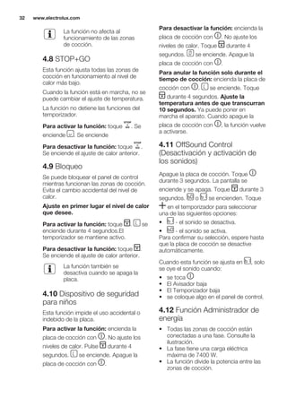 La función no afecta al
funcionamiento de las zonas
de cocción.
4.8 STOP+GO
Esta función ajusta todas las zonas de
cocción en funcionamiento al nivel de
calor más bajo.
Cuando la función está en marcha, no se
puede cambiar el ajuste de temperatura.
La función no detiene las funciones del
temporizador.
Para activar la función: toque . Se
enciende . Se enciende
Para desactivar la función: toque .
Se enciende el ajuste de calor anterior.
4.9 Bloqueo
Se puede bloquear el panel de control
mientras funcionan las zonas de cocción.
Evita el cambio accidental del nivel de
calor.
Ajuste en primer lugar el nivel de calor
que desee.
Para activar la función: toque . se
enciende durante 4 segundos.El
temporizador se mantiene activo.
Para desactivar la función: toque .
Se enciende el ajuste de calor anterior.
La función también se
desactiva cuando se apaga la
placa.
4.10 Dispositivo de seguridad
para niños
Esta función impide el uso accidental o
indebido de la placa.
Para activar la función: encienda la
placa de cocción con . No ajuste los
niveles de calor. Pulse durante 4
segundos. se enciende. Apague la
placa de cocción con .
Para desactivar la función: encienda la
placa de cocción con . No ajuste los
niveles de calor. Toque durante 4
segundos. se enciende. Apague la
placa de cocción con .
Para anular la función solo durante el
tiempo de cocción: encienda la placa de
cocción con . se enciende. Toque
durante 4 segundos. Ajuste la
temperatura antes de que transcurran
10 segundos. Ya puede poner en
marcha el aparato. Cuando apague la
placa de cocción con , la función vuelve
a activarse.
4.11 OffSound Control
(Desactivación y activación de
los sonidos)
Apague la placa de cocción. Toque
durante 3 segundos. La pantalla se
enciende y se apaga. Toque durante 3
segundos. o se encienden. Toque
en el temporizador para seleccionar
una de las siguientes opciones:
• - el sonido se desactiva.
• - el sonido se activa.
Para confirmar su selección, espere hasta
que la placa de cocción se desactive
automáticamente.
Cuando esta función se ajusta en , solo
se oye el sonido cuando:
• se toca
• El Avisador baja
• El Temporizador baja
• se coloque algo en el panel de control.
4.12 Función Administrador de
energía
• Todas las zonas de cocción están
conectadas a una fase. Consulte la
ilustración.
• La fase tiene una carga eléctrica
máxima de 7400 W.
• La función divide la potencia entre las
zonas de cocción.
www.electrolux.com32
 