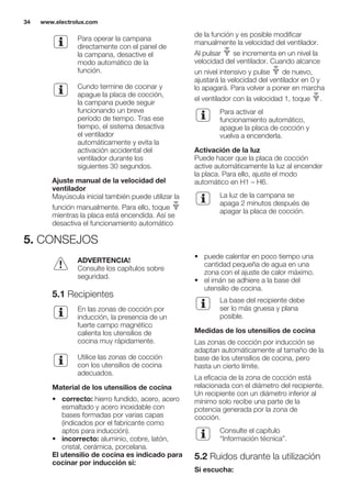 Para operar la campana
directamente con el panel de
la campana, desactive el
modo automático de la
función.
Cundo termine de cocinar y
apague la placa de cocción,
la campana puede seguir
funcionando un breve
período de tiempo. Tras ese
tiempo, el sistema desactiva
el ventilador
automáticamente y evita la
activación accidental del
ventilador durante los
siguientes 30 segundos.
Ajuste manual de la velocidad del
ventilador
Mayúscula inicial también puede utilizar la
función manualmente. Para ello, toque
mientras la placa está encendida. Así se
desactiva el funcionamiento automático
de la función y es posible modificar
manualmente la velocidad del ventilador.
Al pulsar se incrementa en un nivel la
velocidad del ventilador. Cuando alcance
un nivel intensivo y pulse de nuevo,
ajustará la velocidad del ventilador en 0 y
lo apagará. Para volver a poner en marcha
el ventilador con la velocidad 1, toque .
Para activar el
funcionamiento automático,
apague la placa de cocción y
vuelva a encenderla.
Activación de la luz
Puede hacer que la placa de cocción
active automáticamente la luz al encender
la placa. Para ello, ajuste el modo
automático en H1 – H6.
La luz de la campana se
apaga 2 minutos después de
apagar la placa de cocción.
5. CONSEJOS
ADVERTENCIA!
Consulte los capítulos sobre
seguridad.
5.1 Recipientes
En las zonas de cocción por
inducción, la presencia de un
fuerte campo magnético
calienta los utensilios de
cocina muy rápidamente.
Utilice las zonas de cocción
con los utensilios de cocina
adecuados.
Material de los utensilios de cocina
• correcto: hierro fundido, acero, acero
esmaltado y acero inoxidable con
bases formadas por varias capas
(indicados por el fabricante como
aptos para inducción).
• incorrecto: aluminio, cobre, latón,
cristal, cerámica, porcelana.
El utensilio de cocina es indicado para
cocinar por inducción si:
• puede calentar en poco tiempo una
cantidad pequeña de agua en una
zona con el ajuste de calor máximo.
• el imán se adhiere a la base del
utensilio de cocina.
La base del recipiente debe
ser lo más gruesa y plana
posible.
Medidas de los utensilios de cocina
Las zonas de cocción por inducción se
adaptan automáticamente al tamaño de la
base de los utensilios de cocina, pero
hasta un cierto límite.
La eficacia de la zona de cocción está
relacionada con el diámetro del recipiente.
Un recipiente con un diámetro inferior al
mínimo solo recibe una parte de la
potencia generada por la zona de
cocción.
Consulte el capítulo
“Información técnica”.
5.2 Ruidos durante la utilización
Si escucha:
www.electrolux.com34
 