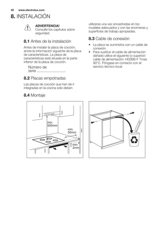 8. INSTALACIÓN
ADVERTENCIA!
Consulte los capítulos sobre
seguridad.
8.1 Antes de la instalación
Antes de instalar la placa de cocción,
anote la información siguiente de la placa
de características. La placa de
características está situada en la parte
inferior de la placa de cocción.
Número de
serie ...........................
8.2 Placas empotradas
Las placas de cocción que han de ir
integradas en la cocina solo deben
utilizarse una vez encastradas en los
muebles adecuados y con las encimeras y
superficies de trabajo apropiadas.
8.3 Cable de conexión
• La placa se suministra con un cable de
conexión.
• Para sustituir el cable de alimentación
dañado utilice el siguiente (o superior)
cable de alimentación: H05BB-F Tmax
90°C. Póngase en contacto con el
servicio técnico local.
8.4 Montaje
min.
50mm
min.
500mm
min.
2mm
www.electrolux.com40
 