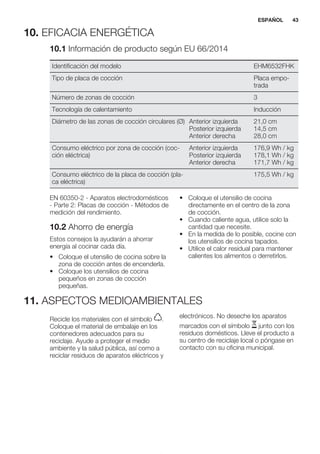 10. EFICACIA ENERGÉTICA
10.1 Información de producto según EU 66/2014
Identificación del modelo EHM6532FHK
Tipo de placa de cocción Placa empo-
trada
Número de zonas de cocción 3
Tecnología de calentamiento Inducción
Diámetro de las zonas de cocción circulares (Ø) Anterior izquierda
Posterior izquierda
Anterior derecha
21,0 cm
14,5 cm
28,0 cm
Consumo eléctrico por zona de cocción (coc-
ción eléctrica)
Anterior izquierda
Posterior izquierda
Anterior derecha
176,9 Wh / kg
178,1 Wh / kg
171,7 Wh / kg
Consumo eléctrico de la placa de cocción (pla-
ca eléctrica)
175,5 Wh / kg
EN 60350-2 - Aparatos electrodomésticos
- Parte 2: Placas de cocción - Métodos de
medición del rendimiento.
10.2 Ahorro de energía
Estos consejos la ayudarán a ahorrar
energía al cocinar cada día.
• Coloque el utensilio de cocina sobre la
zona de cocción antes de encenderla.
• Coloque los utensilios de cocina
pequeños en zonas de cocción
pequeñas.
• Coloque el utensilio de cocina
directamente en el centro de la zona
de cocción.
• Cuando caliente agua, utilice solo la
cantidad que necesite.
• En la medida de lo posible, cocine con
los utensilios de cocina tapados.
• Utilice el calor residual para mantener
calientes los alimentos o derretirlos.
11. ASPECTOS MEDIOAMBIENTALES
Recicle los materiales con el símbolo .
Coloque el material de embalaje en los
contenedores adecuados para su
reciclaje. Ayude a proteger el medio
ambiente y la salud pública, así como a
reciclar residuos de aparatos eléctricos y
electrónicos. No deseche los aparatos
marcados con el símbolo junto con los
residuos domésticos. Lleve el producto a
su centro de reciclaje local o póngase en
contacto con su oficina municipal.
*
ESPAÑOL 43
 