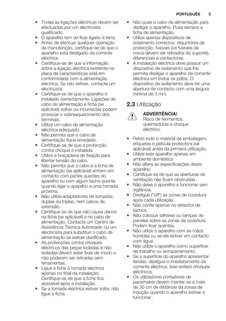 • Todas as ligações eléctricas devem ser
efectuadas por um electricista
qualificado.
• O aparelho tem de ficar ligado à terra.
• Antes de efectuar qualquer operação
de manutenção, certifique-se de que o
aparelho está desligado da corrente
eléctrica.
• Certifique-se de que a informação
sobre a ligação eléctrica existente na
placa de características está em
conformidade com a alimentação
eléctrica. Se não estiver, contacte um
electricista.
• Certifique-se de que o aparelho é
instalado correctamente. Ligações de
cabo de alimentação e ficha (se
aplicável) soltas ou incorrectas podem
provocar o sobreaquecimento dos
terminais.
• Utilize um cabo de alimentação
eléctrica adequado.
• Não permita que o cabo de
alimentação fique enredado.
• Certifique-se de que a protecção
contra choque é instalada.
• Utilize a braçadeira de fixação para
libertar tensão do cabo.
• Não permita que o cabo e a ficha de
alimentação (se aplicável) entrem em
contacto com partes quentes do
aparelho ou com algum tacho quente
quando ligar o aparelho a uma tomada
próxima.
• Não utilize adaptadores de tomadas
duplas ou triplas, nem cabos de
extensão.
• Certifique-se de que não causa danos
na ficha (se aplicável) e no cabo de
alimentação. Contacte um Centro de
Assistência Técnica Autorizado ou um
electricista para substituir o cabo de
alimentação se estiver danificado.
• As protecções contra choques
eléctricos das peças isoladas e não
isoladas devem estar fixas de modo a
não poderem ser retiradas sem
ferramentas.
• Ligue a ficha à tomada eléctrica
apenas no final da instalação.
Certifique-se de que a ficha fica
acessível após a instalação.
• Se a tomada eléctrica estiver solta, não
ligue a ficha.
• Não puxe o cabo de alimentação para
desligar o aparelho. Puxe sempre a
ficha de alimentação.
• Utilize apenas dispositivos de
isolamento correctos: disjuntores de
protecção, fusíveis (os fusíveis de
rosca devem ser retirados do suporte),
diferenciais e contactores.
• A instalação eléctrica deve possuir um
dispositivo de isolamento que lhe
permita desligar o aparelho da corrente
eléctrica em todos os pólos. O
dispositivo de isolamento deve ter uma
abertura de contacto com uma largura
mínima de 3 mm.
2.3 Utilização
ADVERTÊNCIA!
Risco de ferimentos,
queimaduras e choque
eléctrico.
• Retire todo o material de embalagem,
etiquetas e película protectora (se
aplicável) antes da primeira utilização.
• Utilize este aparelho apenas em
ambiente doméstico.
• Não altere as especificações deste
aparelho.
• Certifique-se de que as aberturas de
ventilação não ficam obstruídas.
• Não deixe o aparelho a funcionar sem
vigilância.
• Desligue (“off”) as zonas de cozedura
após cada utilização.
• Não confie apenas no detector de
tachos.
• Não coloque talheres ou tampas de
panelas sobre as zonas de cozedura.
Podem ficar quentes.
• Não utilize o aparelho com as mãos
húmidas ou se ele estiver em contacto
com água.
• Não utilize o aparelho como superfície
de trabalho ou armazenamento.
• Se a superfície do aparelho apresentar
fendas, desligue-o imediatamente da
corrente eléctrica. Isso evitará choques
eléctricos.
• Os utilizadores portadores de
pacemaker devem manter-se a mais
de 30 cm de distância da zonas de
indução quando o aparelho estiver a
funcionar.
PORTUGUÊS 5
 