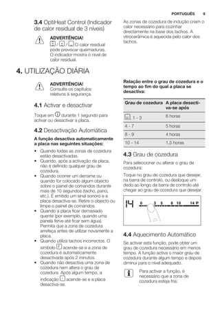 3.4 OptiHeat Control (Indicador
de calor residual de 3 níveis)
ADVERTÊNCIA!
/ / O calor residual
pode provocar queimaduras.
O indicador mostra o nível de
calor residual.
As zonas de cozedura de indução criam o
calor necessário para cozinhar
directamente na base dos tachos. A
vitrocerâmica é aquecida pelo calor dos
tachos.
4. UTILIZAÇÃO DIÁRIA
ADVERTÊNCIA!
Consulte os capítulos
relativos à segurança.
4.1 Activar e desactivar
Toque em durante 1 segundo para
activar ou desactivar a placa.
4.2 Desactivação Automática
A função desactiva automaticamente
a placa nas seguintes situações:
• Quando todas as zonas de cozedura
estão desactivadas.
• Quando, após a activação da placa,
não é definido qualquer grau de
cozedura.
• Quando ocorrer um derrame ou
quando for colocado algum objecto
sobre o painel de comandos durante
mais de 10 segundos (tacho, pano,
etc.). É emitido um sinal sonoro e a
placa desactiva-se. Retire o objecto ou
limpe o painel de comandos.
• Quando a placa ficar demasiado
quente (por exemplo, quando uma
panela ferve até ficar sem água).
Permita que a zona de cozedura
arrefeça antes de utilizar novamente a
placa.
• Quando utiliza tachos incorrectos. O
símbolo acende-se e a zona de
cozedura é automaticamente
desactivada após 2 minutos.
• Quando não desactiva uma zona de
cozedura nem altera o grau de
cozedura. Após algum tempo, a
indicação acende-se e a placa
desactiva-se.
Relação entre o grau de cozedura e o
tempo ao fim do qual a placa se
desactiva:
Grau de cozedura A placa desacti-
va-se após
, 1 - 3 6 horas
4 - 7 5 horas
8 - 9 4 horas
10 - 14 1,5 horas
4.3 Grau de cozedura
Para seleccionar ou alterar o grau de
cozedura:
Toque no grau de cozedura que desejar,
na barra de controlo, ou desloque um
dedo ao longo da barra de controlo até
chegar ao grau de cozedura que desejar.
4.4 Aquecimento Automático
Se activar esta função, pode obter um
grau de cozedura necessário em menos
tempo. A função activa o maior grau de
cozedura durante algum tempo e depois
diminui para o nível adequado.
Para activar a função, é
necessário que a zona de
cozedura esteja fria.
PORTUGUÊS 9
 