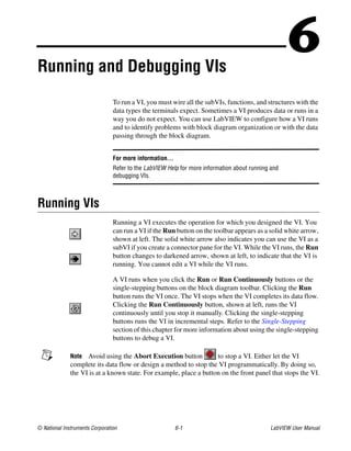 © National Instruments Corporation 6-1 LabVIEW User Manual
6Running and Debugging VIs
To run a VI, you must wire all the subVIs, functions, and structures with the
data types the terminals expect. Sometimes a VI produces data or runs in a
way you do not expect. You can use LabVIEW to configure how a VI runs
and to identify problems with block diagram organization or with the data
passing through the block diagram.
For more information…
Refer to the LabVIEW Help for more information about running and
debugging VIs.
Running VIs
Running a VI executes the operation for which you designed the VI. You
can run a VI if the Run button on the toolbar appears as a solid white arrow,
shown at left. The solid white arrow also indicates you can use the VI as a
subVI if you create a connector pane for the VI. While the VI runs, the Run
button changes to darkened arrow, shown at left, to indicate that the VI is
running. You cannot edit a VI while the VI runs.
A VI runs when you click the Run or Run Continuously buttons or the
single-stepping buttons on the block diagram toolbar. Clicking the Run
button runs the VI once. The VI stops when the VI completes its data flow.
Clicking the Run Continuously button, shown at left, runs the VI
continuously until you stop it manually. Clicking the single-stepping
buttons runs the VI in incremental steps. Refer to the Single-Stepping
section of this chapter for more information about using the single-stepping
buttons to debug a VI.
Note Avoid using the Abort Execution button to stop a VI. Either let the VI
complete its data flow or design a method to stop the VI programmatically. By doing so,
the VI is at a known state. For example, place a button on the front panel that stops the VI.
 