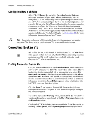 Chapter 6 Running and Debugging VIs
LabVIEW User Manual 6-2 ni.com
Configuring How a VI Runs
Select File»VI Properties and select Execution from the Category
pull-down menu to configure how a VI runs. For example, you can
configure a VI to run immediately when it opens or to pause when called
as a subVI. You also can configure the VI to run at different priorities. For
example, if it is crucial that a VI runs without waiting for another operation
to complete, configure the VI to run at time-critical (highest) priority.
Refer to the Using LabVIEW to Create Multithreaded VIs for Maximum
Performance and Reliability Application Note for more information about
creating multithreaded VIs. Refer to Chapter 16, Customizing VIs, for more
information about configuring how VIs run.
Note Incorrectly configuring a VI to run at different priorities can cause unexpected
execution. You do not need to configure most VIs to run at different priorities.
Correcting Broken VIs
If a VI does not run, it is a broken, or nonexecutable, VI. The Run button
often appears broken, shown at left, when the VI you are creating or editing
contains errors. If it is still broken when you finish wiring the block
diagram, the VI is broken and cannot run.
Finding Causes for Broken VIs
Click the broken Run button or select Window»Show Error List to find
out why a VI is broken. The Error list window lists all the errors. The VI
List section lists the names of all VIs in memory that have errors. The
errors and warnings section lists the errors and warnings for the VI you
select in the VI List section. The Details section describes the errors and
in some cases recommends how to correct the errors or how to find more
information about them. Select Help to open an online help file that lists
LabVIEW errors and their descriptions.
Click the Show Error button or double-click the error description to
display the relevant block diagram or front panel and highlight the object
that contains the error.
The toolbar includes the Warning button, shown at left, if a VI includes a
warning and you placed a checkmark in the Show Warnings checkbox in
the Error list window.
Configure LabVIEW to always show warnings in the Error list window by
selecting Tools»Options, selecting Debugging from the top pull-down
 
