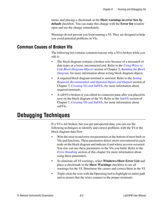 Chapter 6 Running and Debugging VIs
© National Instruments Corporation 6-3 LabVIEW User Manual
menu, and placing a checkmark in the Show warnings in error box by
default checkbox. You can make this change with the Error list window
open and see the change immediately.
Warnings do not prevent you from running a VI. They are designed to help
you avoid potential problems in VIs.
Common Causes of Broken VIs
The following list contains common reasons why a VI is broken while you
edit it:
• The block diagram contains a broken wire because of a mismatch of
data types or a loose, unconnected end. Refer to the Using Wires to
Link Block Diagram Objects section of Chapter 5, Building the Block
Diagram, for more information about wiring block diagram objects.
• A required block diagram terminal is unwired. Refer to the Setting
Required, Recommended, and Optional Inputs and Outputs section of
Chapter 7, Creating VIs and SubVIs, for more information about
required terminals.
• A subVI is broken or you edited its connector pane after you placed its
icon on the block diagram of the VI. Refer to the SubVIs section of
Chapter 7, Creating VIs and SubVIs, for more information about
subVIs.
Debugging Techniques
If a VI is not broken, but you get unexpected data, you can use the
following techniques to identify and correct problems with the VI or the
block diagram data flow:
• Wire the error in and error out parameters at the bottom of most built-in
VIs and functions. These parameters detect errors encountered in each
node on the block diagram and indicate if and where an error occurred.
You also can use these parameters in the VIs you build. Refer to the
Error Handling section of this chapter for more information about
using these parameters.
• To eliminate all VI warnings, select Windows»Show Error List and
place a checkmark in the Show Warnings checkbox to see all
warnings for the VI. Determine the causes and correct them in the VI.
• Triple-click the wire with the Operating tool to highlight its entire path
and to ensure that the wires connect to the proper terminals.
 