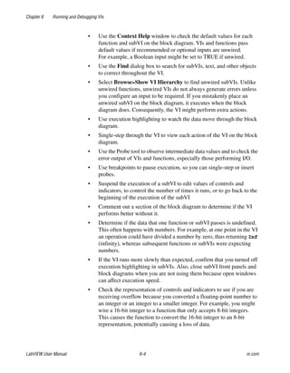 Chapter 6 Running and Debugging VIs
LabVIEW User Manual 6-4 ni.com
• Use the Context Help window to check the default values for each
function and subVI on the block diagram. VIs and functions pass
default values if recommended or optional inputs are unwired.
For example, a Boolean input might be set to TRUE if unwired.
• Use the Find dialog box to search for subVIs, text, and other objects
to correct throughout the VI.
• Select Browse»Show VI Hierarchy to find unwired subVIs. Unlike
unwired functions, unwired VIs do not always generate errors unless
you configure an input to be required. If you mistakenly place an
unwired subVI on the block diagram, it executes when the block
diagram does. Consequently, the VI might perform extra actions.
• Use execution highlighting to watch the data move through the block
diagram.
• Single-step through the VI to view each action of the VI on the block
diagram.
• Use the Probe tool to observe intermediate data values and to check the
error output of VIs and functions, especially those performing I/O.
• Use breakpoints to pause execution, so you can single-step or insert
probes.
• Suspend the execution of a subVI to edit values of controls and
indicators, to control the number of times it runs, or to go back to the
beginning of the execution of the subVI
• Comment out a section of the block diagram to determine if the VI
performs better without it.
• Determine if the data that one function or subVI passes is undefined.
This often happens with numbers. For example, at one point in the VI
an operation could have divided a number by zero, thus returning Inf
(infinity), whereas subsequent functions or subVIs were expecting
numbers.
• If the VI runs more slowly than expected, confirm that you turned off
execution highlighting in subVIs. Also, close subVI front panels and
block diagrams when you are not using them because open windows
can affect execution speed.
• Check the representation of controls and indicators to see if you are
receiving overflow because you converted a floating-point number to
an integer or an integer to a smaller integer. For example, you might
wire a 16-bit integer to a function that only accepts 8-bit integers.
This causes the function to convert the 16-bit integer to an 8-bit
representation, potentially causing a loss of data.
 