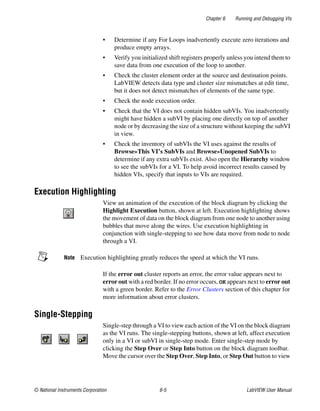 Chapter 6 Running and Debugging VIs
© National Instruments Corporation 6-5 LabVIEW User Manual
• Determine if any For Loops inadvertently execute zero iterations and
produce empty arrays.
• Verify you initialized shift registers properly unless you intend them to
save data from one execution of the loop to another.
• Check the cluster element order at the source and destination points.
LabVIEW detects data type and cluster size mismatches at edit time,
but it does not detect mismatches of elements of the same type.
• Check the node execution order.
• Check that the VI does not contain hidden subVIs. You inadvertently
might have hidden a subVI by placing one directly on top of another
node or by decreasing the size of a structure without keeping the subVI
in view.
• Check the inventory of subVIs the VI uses against the results of
Browse»This VI’s SubVIs and Browse»Unopened SubVIs to
determine if any extra subVIs exist. Also open the Hierarchy window
to see the subVIs for a VI. To help avoid incorrect results caused by
hidden VIs, specify that inputs to VIs are required.
Execution Highlighting
View an animation of the execution of the block diagram by clicking the
Highlight Execution button, shown at left. Execution highlighting shows
the movement of data on the block diagram from one node to another using
bubbles that move along the wires. Use execution highlighting in
conjunction with single-stepping to see how data move from node to node
through a VI.
Note Execution highlighting greatly reduces the speed at which the VI runs.
If the error out cluster reports an error, the error value appears next to
error out with a red border. If no error occurs, OK appears next to error out
with a green border. Refer to the Error Clusters section of this chapter for
more information about error clusters.
Single-Stepping
Single-step through a VI to view each action of the VI on the block diagram
as the VI runs. The single-stepping buttons, shown at left, affect execution
only in a VI or subVI in single-step mode. Enter single-step mode by
clicking the Step Over or Step Into button on the block diagram toolbar.
Move the cursor over the Step Over, Step Into, or Step Out button to view
 