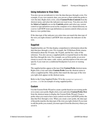 Chapter 6 Running and Debugging VIs
© National Instruments Corporation 6-7 LabVIEW User Manual
Using Indicators to View Data
You also can use an indicator to view the data that pass through a wire. For
example, if you view numeric data, you can use a chart within the probe to
view the data. Right-click a wire, select Custom Probe»Controls from the
shortcut menu, and select the indicator you want to use. You also can click
the Select a Control icon on the Controls palette and select any custom
control or type definition saved on the computer or in a shared directory on
a server. LabVIEW treats type definitions as custom controls when you use
them to view probed data.
If the data type of the indicator you select does not match the data type of
the wire you right-clicked, LabVIEW does not place the indicator on the
wire.
Supplied
Supplied probes are VIs that display comprehensive information about the
data that pass through a wire. For example, the VI Refnum Probe returns
information about the VI name, the VI path, and the hex value of the
reference. You also can use a supplied probe to respond based on the data
that flow through the wire. For example, use an Error probe on an error
cluster to receive the status, code, source, and description of the error and
specify if you want set a conditional breakpoint if an error or warning
occurs.
The supplied probes appear at the top of the Custom Probe shortcut menu.
Right-click a wire and select Custom Probe from the shortcut menu to
select a supplied probe. Only probes that match the data type of the wire
you right-click appear on the shortcut menu.
Refer to the Using Supplied Probes VI in the examplesgeneral
probes.llb for an example of using supplied probes.
Custom
Use the Custom Probe Wizard to create a probe based on an existing probe
or to create a new probe. Right-click a wire and select Custom Probe»New
from the shortcut menu to display the Custom Probe Wizard. Create a
probe when you want to have more control over how LabVIEW probes the
data that flow through a wire. When you create a new probe, the data type
of the probe matches the data type of the wire you right-clicked. If you want
to edit the probe you created, you must open it from the directory where you
saved it.
 