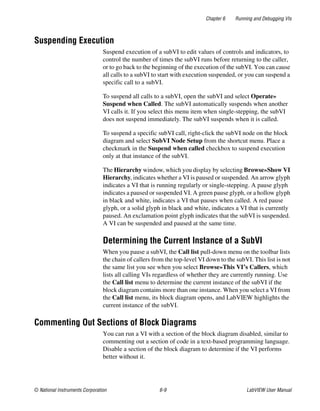 Chapter 6 Running and Debugging VIs
© National Instruments Corporation 6-9 LabVIEW User Manual
Suspending Execution
Suspend execution of a subVI to edit values of controls and indicators, to
control the number of times the subVI runs before returning to the caller,
or to go back to the beginning of the execution of the subVI. You can cause
all calls to a subVI to start with execution suspended, or you can suspend a
specific call to a subVI.
To suspend all calls to a subVI, open the subVI and select Operate»
Suspend when Called. The subVI automatically suspends when another
VI calls it. If you select this menu item when single-stepping, the subVI
does not suspend immediately. The subVI suspends when it is called.
To suspend a specific subVI call, right-click the subVI node on the block
diagram and select SubVI Node Setup from the shortcut menu. Place a
checkmark in the Suspend when called checkbox to suspend execution
only at that instance of the subVI.
The Hierarchy window, which you display by selecting Browse»Show VI
Hierarchy, indicates whether a VI is paused or suspended. An arrow glyph
indicates a VI that is running regularly or single-stepping. A pause glyph
indicates a paused or suspended VI. A green pause glyph, or a hollow glyph
in black and white, indicates a VI that pauses when called. A red pause
glyph, or a solid glyph in black and white, indicates a VI that is currently
paused. An exclamation point glyph indicates that the subVI is suspended.
A VI can be suspended and paused at the same time.
Determining the Current Instance of a SubVI
When you pause a subVI, the Call list pull-down menu on the toolbar lists
the chain of callers from the top-level VI down to the subVI. This list is not
the same list you see when you select Browse»This VI’s Callers, which
lists all calling VIs regardless of whether they are currently running. Use
the Call list menu to determine the current instance of the subVI if the
block diagram contains more than one instance. When you select a VI from
the Call list menu, its block diagram opens, and LabVIEW highlights the
current instance of the subVI.
Commenting Out Sections of Block Diagrams
You can run a VI with a section of the block diagram disabled, similar to
commenting out a section of code in a text-based programming language.
Disable a section of the block diagram to determine if the VI performs
better without it.
 