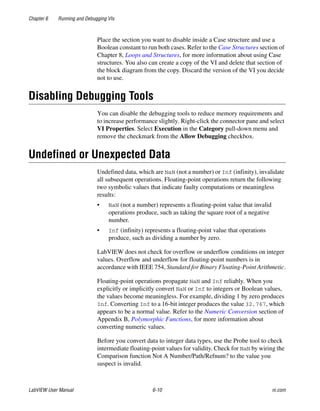 Chapter 6 Running and Debugging VIs
LabVIEW User Manual 6-10 ni.com
Place the section you want to disable inside a Case structure and use a
Boolean constant to run both cases. Refer to the Case Structures section of
Chapter 8, Loops and Structures, for more information about using Case
structures. You also can create a copy of the VI and delete that section of
the block diagram from the copy. Discard the version of the VI you decide
not to use.
Disabling Debugging Tools
You can disable the debugging tools to reduce memory requirements and
to increase performance slightly. Right-click the connector pane and select
VI Properties. Select Execution in the Category pull-down menu and
remove the checkmark from the Allow Debugging checkbox.
Undefined or Unexpected Data
Undefined data, which are NaN (not a number) or Inf (infinity), invalidate
all subsequent operations. Floating-point operations return the following
two symbolic values that indicate faulty computations or meaningless
results:
• NaN (not a number) represents a floating-point value that invalid
operations produce, such as taking the square root of a negative
number.
• Inf (infinity) represents a floating-point value that operations
produce, such as dividing a number by zero.
LabVIEW does not check for overflow or underflow conditions on integer
values. Overflow and underflow for floating-point numbers is in
accordance with IEEE 754, Standard for Binary Floating-Point Arithmetic.
Floating-point operations propagate NaN and Inf reliably. When you
explicitly or implicitly convert NaN or Inf to integers or Boolean values,
the values become meaningless. For example, dividing 1 by zero produces
Inf. Converting Inf to a 16-bit integer produces the value 32,767, which
appears to be a normal value. Refer to the Numeric Conversion section of
Appendix B, Polymorphic Functions, for more information about
converting numeric values.
Before you convert data to integer data types, use the Probe tool to check
intermediate floating-point values for validity. Check for NaN by wiring the
Comparison function Not A Number/Path/Refnum? to the value you
suspect is invalid.
 