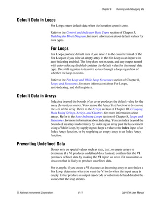Chapter 6 Running and Debugging VIs
© National Instruments Corporation 6-11 LabVIEW User Manual
Default Data in Loops
For Loops return default data when the iteration count is zero.
Refer to the Control and Indicator Data Types section of Chapter 5,
Building the Block Diagram, for more information about default values for
data types.
For Loops
For Loops produce default data if you wire 0 to the count terminal of the
For Loop or if you wire an empty array to the For Loop as an input with
auto-indexing enabled. The loop does not execute, and any output tunnel
with auto-indexing disabled contains the default value for the tunnel data
type. Use shift registers to transfer values through a loop regardless of
whether the loop executes.
Refer to the For Loop and While Loop Structures section of Chapter 8,
Loops and Structures, for more information about For Loops,
auto-indexing, and shift registers.
Default Data in Arrays
Indexing beyond the bounds of an array produces the default value for the
array element parameter. You can use the Array Size function to determine
the size of the array. Refer to the Arrays section of Chapter 10, Grouping
Data Using Strings, Arrays, and Clusters, for more information about
arrays. Refer to the Auto-Indexing Loops section of Chapter 8, Loops and
Structures, for more information about indexing. You can index beyond the
bounds of an array inadvertently by indexing an array past the last element
using a While Loop, by supplying too large a value to the index input of an
Index Array function, or by supplying an empty array to an Index Array
function.
Preventing Undefined Data
Do not rely on special values such as NaN, Inf, or empty arrays to
determine if a VI produces undefined data. Instead, confirm that the VI
produces defined data by making the VI report an error if it encounters a
situation that is likely to produce undefined data.
For example, if you create a VI that uses an incoming array to auto-index a
For Loop, determine what you want the VI to do when the input array is
empty. Either produce an output error code or substitute defined data for the
values that the loop creates.
 