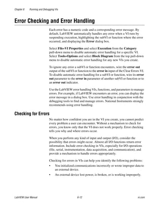 Chapter 6 Running and Debugging VIs
LabVIEW User Manual 6-12 ni.com
Error Checking and Error Handling
Each error has a numeric code and a corresponding error message. By
default, LabVIEW automatically handles any error when a VI runs by
suspending execution, highlighting the subVI or function where the error
occurred, and displaying the Error dialog box.
Select File»VI Properties and select Execution from the Category
pull-down menu to disable automatic error handling for a specific VI.
Select Tools»Options and select Block Diagram from the top pull-down
menu to disable automatic error handling for any new VIs you create.
To ignore any error a subVI or function encounters, wire the error out
output of the subVI or function to the error in input of the Clear Errors VI.
To disable automatic error handling for a subVI or function, wire its error
out parameter to the error in parameter of another subVI or function or to
an error out indicator.
Use the LabVIEW error handling VIs, functions, and parameters to manage
errors. For example, if LabVIEW encounters an error, you can display the
error message in a dialog box. Use error handling in conjunction with the
debugging tools to find and manage errors. National Instruments strongly
recommends using error handling.
Checking for Errors
No matter how confident you are in the VI you create, you cannot predict
every problem a user can encounter. Without a mechanism to check for
errors, you know only that the VI does not work properly. Error checking
tells you why and where errors occur.
When you perform any kind of input and output (I/O), consider the
possibility that errors might occur. Almost all I/O functions return error
information. Include error checking in VIs, especially for I/O operations
(file, serial, instrumentation, data acquisition, and communication), and
provide a mechanism to handle errors appropriately.
Checking for errors in VIs can help you identify the following problems:
• You initialized communications incorrectly or wrote improper data to
an external device.
• An external device lost power, is broken, or is working improperly.
 