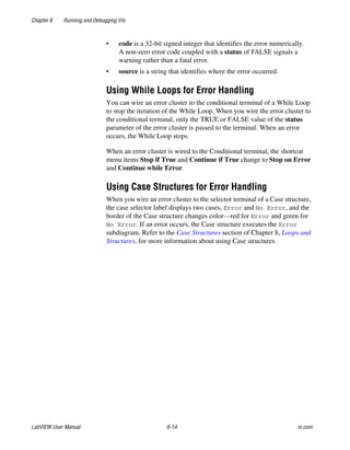 Chapter 6 Running and Debugging VIs
LabVIEW User Manual 6-14 ni.com
• code is a 32-bit signed integer that identifies the error numerically.
A non-zero error code coupled with a status of FALSE signals a
warning rather than a fatal error.
• source is a string that identifies where the error occurred.
Using While Loops for Error Handling
You can wire an error cluster to the conditional terminal of a While Loop
to stop the iteration of the While Loop. When you wire the error cluster to
the conditional terminal, only the TRUE or FALSE value of the status
parameter of the error cluster is passed to the terminal. When an error
occurs, the While Loop stops.
When an error cluster is wired to the Conditional terminal, the shortcut
menu items Stop if True and Continue if True change to Stop on Error
and Continue while Error.
Using Case Structures for Error Handling
When you wire an error cluster to the selector terminal of a Case structure,
the case selector label displays two cases, Error and No Error, and the
border of the Case structure changes color—red for Error and green for
No Error. If an error occurs, the Case structure executes the Error
subdiagram. Refer to the Case Structures section of Chapter 8, Loops and
Structures, for more information about using Case structures.
 
