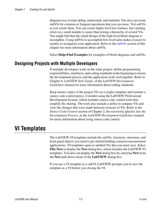 Chapter 7 Creating VIs and SubVIs
LabVIEW User Manual 7-2 ni.com
diagram easy to read, debug, understand, and maintain. You also can create
subVIs for common or frequent operations that you can reuse. Test subVIs
as you create them. You can create higher level test routines, but catching
errors in a small module is easier than testing a hierarchy of several VIs.
You might find that the initial design of the high-level block diagram is
incomplete. Using subVIs to accomplish low-level tasks makes it easier to
modify or reorganize your application. Refer to the SubVIs section of this
chapter for more information about subVIs.
Select Help»Find Examples for examples of block diagrams and subVIs.
Designing Projects with Multiple Developers
If multiple developers work on the same project, define programming
responsibilities, interfaces, and coding standards in the beginning to ensure
the development process and the application work well together. Refer to
Chapter 6, LabVIEW Style Guide, of the LabVIEW Development
Guidelines manual for more information about coding standards.
Keep master copies of the project VIs on a single computer and institute a
source code control policy. Consider using the LabVIEW Professional
Development System, which includes source code control tools that
simplify file sharing. The tools also include a utility to compare VIs and
view the changes that were made between versions of VIs. Refer to the
Source Code Control section of Chapter 2, Incorporating Quality into the
Development Process, in the LabVIEW Development Guidelines manual
for more information about using source code control.
VI Templates
The LabVIEW VI templates include the subVIs, functions, structures, and
front panel objects you need to get started building common measurement
applications. VI templates open as untitled VIs that you must save. Select
File»New to display the New dialog box, which includes the LabVIEW VI
templates. You also can display the New dialog box by selecting New from
the New pull-down menu of the LabVIEW dialog box.
If you use a VI template as a subVI, LabVIEW prompts you to save the
template as a VI before you closing the VI.
 