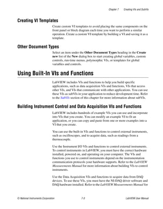 Chapter 7 Creating VIs and SubVIs
© National Instruments Corporation 7-3 LabVIEW User Manual
Creating VI Templates
Create custom VI templates to avoid placing the same components on the
front panel or block diagram each time you want to perform a similar
operation. Create a custom VI template by building a VI and saving it as a
template.
Other Document Types
Select an item under the Other Document Types heading in the Create
new list of the New dialog box to start creating global variables, custom
controls, run-time menus, polymorphic VIs, or templates for global
variables and controls.
Using Built-In VIs and Functions
LabVIEW includes VIs and functions to help you build specific
applications, such as data acquisition VIs and functions, VIs that access
other VIs, and VIs that communicate with other applications. You can use
these VIs as subVIs in your application to reduce development time. Refer
to the SubVIs section of this chapter for more information about subVIs.
Building Instrument Control and Data Acquisition VIs and Functions
LabVIEW includes hundreds of example VIs you can use and incorporate
into VIs that you create. You can modify an example VI to fit an
application, or you can copy and paste from one or more examples into a
VI that you create.
You can use the built-in VIs and functions to control external instruments,
such as oscilloscopes, and to acquire data, such as readings from a
thermocouple.
Use the Instrument I/O VIs and functions to control external instruments.
To control instruments in LabVIEW, you must have the correct hardware
installed, powered on, and operating on your computer. The VIs and
functions you use to control instruments depend on the instrumentation
communication protocols your hardware supports. Refer to the LabVIEW
Measurements Manual for more information about building VIs to control
instruments.
Use the Data Acquisition VIs and functions to acquire data from DAQ
devices. To use these VIs, you must have the NI-DAQ driver software and
DAQ hardware installed. Refer to the LabVIEW Measurements Manual for
 