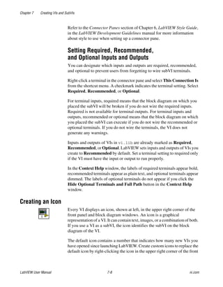 Chapter 7 Creating VIs and SubVIs
LabVIEW User Manual 7-8 ni.com
Refer to the Connector Panes section of Chapter 6, LabVIEW Style Guide,
in the LabVIEW Development Guidelines manual for more information
about style to use when setting up a connector pane.
Setting Required, Recommended,
and Optional Inputs and Outputs
You can designate which inputs and outputs are required, recommended,
and optional to prevent users from forgetting to wire subVI terminals.
Right-click a terminal in the connector pane and select This Connection Is
from the shortcut menu. A checkmark indicates the terminal setting. Select
Required, Recommended, or Optional.
For terminal inputs, required means that the block diagram on which you
placed the subVI will be broken if you do not wire the required inputs.
Required is not available for terminal outputs. For terminal inputs and
outputs, recommended or optional means that the block diagram on which
you placed the subVI can execute if you do not wire the recommended or
optional terminals. If you do not wire the terminals, the VI does not
generate any warnings.
Inputs and outputs of VIs in vi.lib are already marked as Required,
Recommended, or Optional. LabVIEW sets inputs and outputs of VIs you
create to Recommended by default. Set a terminal setting to required only
if the VI must have the input or output to run properly.
In the Context Help window, the labels of required terminals appear bold,
recommended terminals appear as plain text, and optional terminals appear
dimmed. The labels of optional terminals do not appear if you click the
Hide Optional Terminals and Full Path button in the Context Help
window.
Creating an Icon
Every VI displays an icon, shown at left, in the upper right corner of the
front panel and block diagram windows. An icon is a graphical
representation of a VI. It can contain text, images, or a combination of both.
If you use a VI as a subVI, the icon identifies the subVI on the block
diagram of the VI.
The default icon contains a number that indicates how many new VIs you
have opened since launching LabVIEW. Create custom icons to replace the
default icon by right-clicking the icon in the upper right corner of the front
 