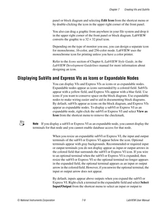 Chapter 7 Creating VIs and SubVIs
© National Instruments Corporation 7-9 LabVIEW User Manual
panel or block diagram and selecting Edit Icon from the shortcut menu or
by double-clicking the icon in the upper right corner of the front panel.
You also can drag a graphic from anywhere in your file system and drop it
in the upper right corner of the front panel or block diagram. LabVIEW
converts the graphic to a 32 × 32 pixel icon.
Depending on the type of monitor you use, you can design a separate icon
for monochrome, 16-color, and 256-color mode. LabVIEW uses the
monochrome icon for printing unless you have a color printer.
Refer to the Icons section of Chapter 6, LabVIEW Style Guide, in the
LabVIEW Development Guidelines manual for more information about
designing an icon.
Displaying SubVIs and Express VIs as Icons or Expandable Nodes
You can display VIs and Express VIs as icons or as expandable nodes.
Expandable nodes appear as icons surrounded by a colored field. SubVIs
appear with a yellow field, and Express VIs appear with a blue field. Use
icons if you want to conserve space on the block diagram. Use expandable
nodes to make wiring easier and to aid in documenting block diagrams.
By default, subVIs appear as icons on the block diagram, and Express VIs
appear as expandable nodes. To display a subVI or Express VI as an
expandable node, right-click the subVI or Express VI and select View as
Icon from the shortcut menu to remove the checkmark.
Note If you display a subVI or Express VI as an expandable node, you cannot display the
terminals for that node and you cannot enable database access for that node.
When you resize an expandable subVI or Express VI, the input and output
terminals of the subVI or Express VI appear below the icon. Optional
terminals appear with gray backgrounds. Recommended or required input
or output terminals you do not display appear as input or output arrows in
the colored field that surrounds the subVI or Express VI icon. If you wire
to an optional terminal when the subVI or Express VI is expanded, then
resize the subVI or Express VI so the optional terminal no longer appears
in the expanded field, the optional terminal appears as an input or output
arrow in the colored field. However, if you unwire the optional terminal, the
input or output arrow does not appear.
By default, inputs appear above outputs when you expand the subVI or
Express VI. Right-click a terminal in the expandable field and select Select
Input/Output from the shortcut menu to select an input or output to
 