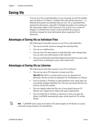 Chapter 7 Creating VIs and SubVIs
LabVIEW User Manual 7-12 ni.com
Saving VIs
You can save VIs as individual files or you can group several VIs together
and save them in a VI library. VI library files end with the extension .llb.
National Instruments recommends that you save VIs as individual files,
organized in directories, especially if multiple developers are working on
the same project. Refer to the Organizing VIs in Directories section of
Chapter 6, LabVIEW Style Guide, in the LabVIEW Development
Guidelines manual for more information about organizing VIs in
directories.
Advantages of Saving VIs as Individual Files
The following list describes reasons to save VIs as individual files:
• You can use the file system to manage the individual files.
• You can use subdirectories.
• You can store VIs and controls in individual files more robustly than
you can store your entire project in the same file.
• You can use the Professional Development System built-in source code
control tools or third-party source code control tools.
Advantages of Saving VIs as Libraries
The following list describes reasons to save VIs as libraries:
• You can use up to 255 characters to name your files.
(Mac OS) Mac OS 9.x or earlier limits you to 31 characters for
filenames, but has no limit on characters for VI filenames in a library.
• You can transfer a VI library to other platforms more easily than you
can transfer multiple individual VIs. You also can ensure that the user
receives all the files needed.
• You can slightly reduce the file size of your project because VI
libraries are compressed to reduce disk space requirements.
• You can mark VIs in a library as top-level so when you open the
library, LabVIEW automatically opens all the top-level VIs in that
library.
Note LabVIEW stores many of its built-in VIs and examples in VI libraries to ensure
consistent storage locations on all platforms.
 