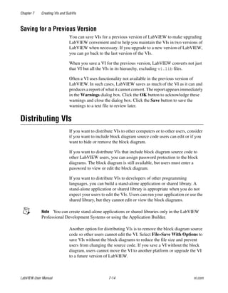 Chapter 7 Creating VIs and SubVIs
LabVIEW User Manual 7-14 ni.com
Saving for a Previous Version
You can save VIs for a previous version of LabVIEW to make upgrading
LabVIEW convenient and to help you maintain the VIs in two versions of
LabVIEW when necessary. If you upgrade to a new version of LabVIEW,
you can go back to the last version of the VIs.
When you save a VI for the previous version, LabVIEW converts not just
that VI but all the VIs in its hierarchy, excluding vi.lib files.
Often a VI uses functionality not available in the previous version of
LabVIEW. In such cases, LabVIEW saves as much of the VI as it can and
produces a report of what it cannot convert. The report appears immediately
in the Warnings dialog box. Click the OK button to acknowledge these
warnings and close the dialog box. Click the Save button to save the
warnings to a text file to review later.
Distributing VIs
If you want to distribute VIs to other computers or to other users, consider
if you want to include block diagram source code users can edit or if you
want to hide or remove the block diagram.
If you want to distribute VIs that include block diagram source code to
other LabVIEW users, you can assign password protection to the block
diagrams. The block diagram is still available, but users must enter a
password to view or edit the block diagram.
If you want to distribute VIs to developers of other programming
languages, you can build a stand-alone application or shared library. A
stand-alone application or shared library is appropriate when you do not
expect your users to edit the VIs. Users can run your application or use the
shared library, but they cannot edit or view the block diagrams.
Note You can create stand-alone applications or shared libraries only in the LabVIEW
Professional Development Systems or using the Application Builder.
Another option for distributing VIs is to remove the block diagram source
code so other users cannot edit the VI. Select File»Save With Options to
save VIs without the block diagrams to reduce the file size and prevent
users from changing the source code. If you save a VI without the block
diagram, users cannot move the VI to another platform or upgrade the VI
to a future version of LabVIEW.
 