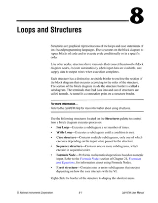 © National Instruments Corporation 8-1 LabVIEW User Manual
8Loops and Structures
Structures are graphical representations of the loops and case statements of
text-based programming languages. Use structures on the block diagram to
repeat blocks of code and to execute code conditionally or in a specific
order.
Like other nodes, structures have terminals that connect them to other block
diagram nodes, execute automatically when input data are available, and
supply data to output wires when execution completes.
Each structure has a distinctive, resizable border to enclose the section of
the block diagram that executes according to the rules of the structure.
The section of the block diagram inside the structure border is called a
subdiagram. The terminals that feed data into and out of structures are
called tunnels. A tunnel is a connection point on a structure border.
For more information…
Refer to the LabVIEW Help for more information about using structures.
Use the following structures located on the Structures palette to control
how a block diagram executes processes:
• For Loop—Executes a subdiagram a set number of times.
• While Loop—Executes a subdiagram until a condition is met.
• Case structure—Contains multiple subdiagrams, only one of which
executes depending on the input value passed to the structure.
• Sequence structure—Contains one or more subdiagrams, which
execute in sequential order.
• Formula Node—Performs mathematical operations based on numeric
input. Refer to the Formula Nodes section of Chapter 21, Formulas
and Equations, for information about using Formula Nodes.
• Event structure—Contains one or more subdiagrams that execute
depending on how the user interacts with the VI.
Right-click the border of the structure to display the shortcut menu.
 