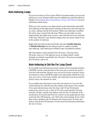 Chapter 8 Loops and Structures
LabVIEW User Manual 8-4 ni.com
Auto-Indexing Loops
If you wire an array to a For Loop or While Loop input tunnel, you can read
and process every element in that array by enabling auto-indexing. Refer to
Chapter 10, Grouping Data Using Strings, Arrays, and Clusters, for more
information about arrays.
When you wire an array to an input tunnel on the loop border and enable
auto-indexing on the input tunnel, elements of that array enter the loop one
at a time, starting with the first element. When auto-indexing is disabled,
the entire array is passed into the loop. When you auto-index an array
output tunnel, the output array receives a new element from every iteration
of the loop. Therefore, auto-indexed output arrays are always equal in size
to the number of iterations.
Right-click the tunnel at the loop border and select Enable Indexing
or Disable Indexing from the shortcut menu to enable or disable
auto-indexing. Auto-indexing for While Loops is disabled by default.
The loop indexes scalar elements from 1D arrays, 1D arrays from
2D arrays, and so on. The opposite occurs at output tunnels. Scalar
elements accumulate sequentially into 1D arrays, 1D arrays accumulate
into 2D arrays, and so on.
Auto-Indexing to Set the For Loop Count
If you enable auto-indexing on an array wired to a For Loop input terminal,
LabVIEW sets the count terminal to the array size so you do not need to
wire the count terminal. Because you can use For Loops to process arrays
an element at a time, LabVIEW enables auto-indexing by default for every
array you wire to a For Loop. Disable auto-indexing if you do not need to
process arrays one element at a time.
If you enable auto-indexing for more than one tunnel or if you wire the
count terminal, the count becomes the smaller of the choices. For example,
if two auto-indexed arrays enter the loop, with 10 and 20 elements
respectively, and you wire a value of 15 to the count terminal, the loop
executes 10 times, and the loop indexes only the first 10 elements of the
second array. If you plot data from two sources on one graph and you want
to plot the first 100 elements, wire 100 to the count terminal. If one of the
data sources includes only 50 elements, the loop executes 50 times and
indexes only the first 50 elements. Use the Array Size function to determine
the size of arrays.
 