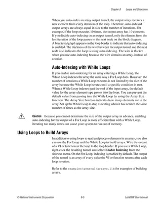 Chapter 8 Loops and Structures
© National Instruments Corporation 8-5 LabVIEW User Manual
When you auto-index an array output tunnel, the output array receives a
new element from every iteration of the loop. Therefore, auto-indexed
output arrays are always equal in size to the number of iterations. For
example, if the loop executes 10 times, the output array has 10 elements.
If you disable auto-indexing on an output tunnel, only the element from the
last iteration of the loop passes to the next node on the block diagram.
A bracketed glyph appears on the loop border to indicate that auto-indexing
is enabled. The thickness of the wire between the output tunnel and the next
node also indicates the loop is using auto-indexing. The wire is thicker
when you use auto-indexing because the wire contains an array, instead of
a scalar.
Auto-Indexing with While Loops
If you enable auto-indexing for an array entering a While Loop, the
While Loop indexes the array the same way a For Loop does. However, the
number of iterations a While Loop executes is not limited by the size of the
array because the While Loop iterates until a specific condition is met.
When a While Loop indexes past the end of the input array, the default
value for the array element type passes into the loop. You can prevent the
default value from passing into the While Loop by using the Array Size
function. The Array Size function indicates how many elements are in the
array. Set up the While Loop to stop executing when it has iterated the same
number of times as the array size.
Caution Because you cannot determine the size of the output array in advance, enabling
auto-indexing for the output of a For Loop is more efficient than with a While Loop.
Iterating too many times can cause your system to run out of memory.
Using Loops to Build Arrays
In addition to using loops to read and process elements in an array, you also
can use the For Loop and the While Loop to build arrays. Wire the output
of a VI or function in the loop to the loop border. If you use a While Loop,
right-click the resulting tunnel and select Enable Indexing from the
shortcut menu. On the For Loop, indexing is enabled by default. The output
of the tunnel is an array of every value the VI or function returns after each
loop iteration.
Refer to the examplesgeneralarrays.llb for examples of building
arrays.
 