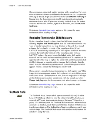 Chapter 8 Loops and Structures
LabVIEW User Manual 8-8 ni.com
If you replace an output shift register terminal with a tunnel on a For Loop,
the wire to any node outside the loop breaks because the For Loop enables
indexing by default. Right-click the tunnel and select Disable Indexing at
Source from the shortcut menu to disable indexing and automatically
correct the broken wire. If you want indexing enabled, delete the broken
wire and the indicator terminal, right-click the tunnel, and select Create
Indicator.
Refer to the Auto-Indexing Loops section of this chapter for more
information about indexing in loops.
Replacing Tunnels with Shift Registers
Replace tunnels with shift registers by right-clicking the tunnel and
selecting Replace with Shift Register from the shortcut menu when you
want to transfer values from one loop iteration to the next. If no tunnel
exists on the loop border opposite of the tunnel you right-clicked,
LabVIEW automatically creates a pair of shift register terminals. If a tunnel
exists on the loop border opposite of the tunnel you right-clicked,
LabVIEW replaces the tunnel you right-clicked with a shift register
terminal, and the cursor becomes a shift register icon. Click a tunnel on the
opposite side of the loop to replace the tunnel with a shift register or click
the block diagram to place the shift register on the loop border directly
across from the other shift register terminal. If the shift register terminal
appears behind a tunnel, the shift register is not wired.
If you convert a tunnel with indexing enabled to a shift register on a While
Loop, the wire to any node outside the loop breaks because shift registers
cannot auto index. Delete the broken wire, wire the output wire to the right
of the shift register to another tunnel, right-click the tunnel, and select
Enable Indexing from the shortcut menu, and wire the tunnel to the node.
Refer to the Auto-Indexing Loops section of this chapter for more
information about indexing in loops.
Feedback Node
The Feedback Node, shown at left, appears automatically only in a For
Loop or While Loop when you wire the output of a subVI, function, or
group of subVIs and functions to the input of that same VI, function, or
group. Like a shift register, the Feedback Node stores data when the loop
completes an iteration, sends that value to the next iteration of the loop, and
transfers any data type. Use the Feedback Node to avoid unnecessarily long
wires in loops. The Feedback Node arrow indicates in which direction the
data flows along the wire.
 