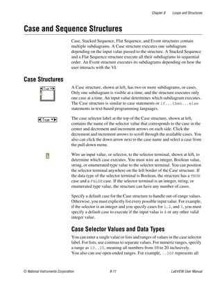 Chapter 8 Loops and Structures
© National Instruments Corporation 8-11 LabVIEW User Manual
Case and Sequence Structures
Case, Stacked Sequence, Flat Sequence, and Event structures contain
multiple subdiagrams. A Case structure executes one subdiagram
depending on the input value passed to the structure. A Stacked Sequence
and a Flat Sequence structure execute all their subdiagrams in sequential
order. An Event structure executes its subdiagrams depending on how the
user interacts with the VI.
Case Structures
A Case structure, shown at left, has two or more subdiagrams, or cases.
Only one subdiagram is visible at a time, and the structure executes only
one case at a time. An input value determines which subdiagram executes.
The Case structure is similar to case statements or if...then...else
statements in text-based programming languages.
The case selector label at the top of the Case structure, shown at left,
contains the name of the selector value that corresponds to the case in the
center and decrement and increment arrows on each side. Click the
decrement and increment arrows to scroll through the available cases. You
also can click the down arrow next to the case name and select a case from
the pull-down menu.
Wire an input value, or selector, to the selector terminal, shown at left, to
determine which case executes. You must wire an integer, Boolean value,
string, or enumerated type value to the selector terminal. You can position
the selector terminal anywhere on the left border of the Case structure. If
the data type of the selector terminal is Boolean, the structure has a TRUE
case and a FALSE case. If the selector terminal is an integer, string, or
enumerated type value, the structure can have any number of cases.
Specify a default case for the Case structure to handle out-of-range values.
Otherwise, you must explicitly list every possible input value. For example,
if the selector is an integer and you specify cases for 1, 2, and 3, you must
specify a default case to execute if the input value is 4 or any other valid
integer value.
Case Selector Values and Data Types
You can enter a single value or lists and ranges of values in the case selector
label. For lists, use commas to separate values. For numeric ranges, specify
a range as 10..20, meaning all numbers from 10 to 20 inclusively.
You also can use open-ended ranges. For example, ..100 represents all
 