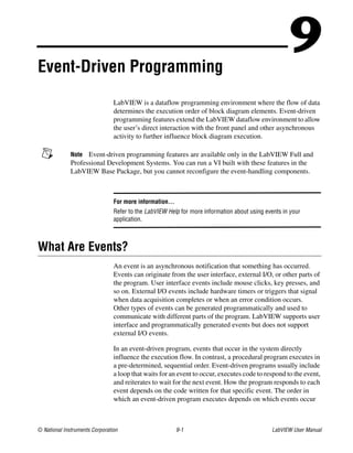 © National Instruments Corporation 9-1 LabVIEW User Manual
9Event-Driven Programming
LabVIEW is a dataflow programming environment where the flow of data
determines the execution order of block diagram elements. Event-driven
programming features extend the LabVIEW dataflow environment to allow
the user’s direct interaction with the front panel and other asynchronous
activity to further influence block diagram execution.
Note Event-driven programming features are available only in the LabVIEW Full and
Professional Development Systems. You can run a VI built with these features in the
LabVIEW Base Package, but you cannot reconfigure the event-handling components.
For more information…
Refer to the LabVIEW Help for more information about using events in your
application.
What Are Events?
An event is an asynchronous notification that something has occurred.
Events can originate from the user interface, external I/O, or other parts of
the program. User interface events include mouse clicks, key presses, and
so on. External I/O events include hardware timers or triggers that signal
when data acquisition completes or when an error condition occurs.
Other types of events can be generated programmatically and used to
communicate with different parts of the program. LabVIEW supports user
interface and programmatically generated events but does not support
external I/O events.
In an event-driven program, events that occur in the system directly
influence the execution flow. In contrast, a procedural program executes in
a pre-determined, sequential order. Event-driven programs usually include
a loop that waits for an event to occur, executes code to respond to the event,
and reiterates to wait for the next event. How the program responds to each
event depends on the code written for that specific event. The order in
which an event-driven program executes depends on which events occur
 