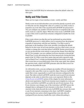 Chapter 9 Event-Driven Programming
LabVIEW User Manual 9-4 ni.com
Refer to the LabVIEW Help for information about the default values for
data types.
Notify and Filter Events
There are two types of user interface events—notify and filter.
Notify events are an indication that a user action has already occurred, such
as when the user has changed the value of a control. Use notify events to
respond to an event after it has occurred and LabVIEW has processed it.
You can configure any number of Event structures to respond to the same
notify event on a specific object. When the event occurs, LabVIEW sends
a copy of the event to each Event structure configured to handle the event
in parallel.
Filter events inform you that the user has performed an action before
LabVIEW processes it, which allows you to customize how the program
responds to interactions with the user interface. Use filter events to
participate in the handling of the event, possibly overriding the default
behavior for the event. In an Event structure case for a filter event, you can
validate or change the event data before LabVIEW finishes processing it,
or you can discard the event entirely to prevent the change from affecting
the VI. For example, you can configure an Event structure to discard the
Panel Close? event, preventing the user from interactively closing the front
panel of the VI. Filter events have names that end with a question mark,
such as Panel Close?, to help you distinguish them from notify events. Most
filter events have an associated notify event of the same name, but without
the question mark, which LabVIEW generates after the filter event if no
event case discarded the event.
As with notify events, you can configure any number of Event structures to
respond to the same filter event on a specific object. However, LabVIEW
sends filter events sequentially to each Event structure configured for the
event. The order in which LabVIEW sends the event to each Event structure
depends on the order in which the events were registered. Refer to the
Using Events in LabVIEW section of this chapter for more information
about event registration. Each Event structure must complete its event case
for the event before LabVIEW can notify the next Event structure. If an
Event structure case changes any of the event data, LabVIEW passes the
changed data to subsequent Event structures in the chain. If an Event
structure in the chain discards the event, LabVIEW does not pass the event
to any Event structures remaining in the chain. LabVIEW completes
processing the user action which triggered the event only after all
configured Event structures handle the event without discarding it.
 