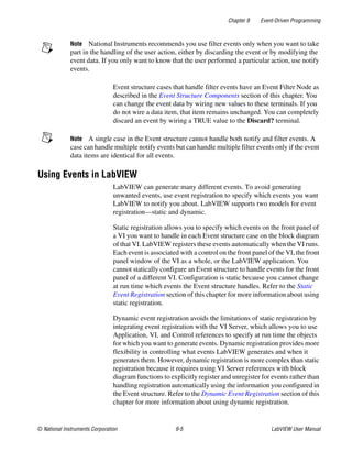 Chapter 9 Event-Driven Programming
© National Instruments Corporation 9-5 LabVIEW User Manual
Note National Instruments recommends you use filter events only when you want to take
part in the handling of the user action, either by discarding the event or by modifying the
event data. If you only want to know that the user performed a particular action, use notify
events.
Event structure cases that handle filter events have an Event Filter Node as
described in the Event Structure Components section of this chapter. You
can change the event data by wiring new values to these terminals. If you
do not wire a data item, that item remains unchanged. You can completely
discard an event by wiring a TRUE value to the Discard? terminal.
Note A single case in the Event structure cannot handle both notify and filter events. A
case can handle multiple notify events but can handle multiple filter events only if the event
data items are identical for all events.
Using Events in LabVIEW
LabVIEW can generate many different events. To avoid generating
unwanted events, use event registration to specify which events you want
LabVIEW to notify you about. LabVIEW supports two models for event
registration—static and dynamic.
Static registration allows you to specify which events on the front panel of
a VI you want to handle in each Event structure case on the block diagram
of that VI. LabVIEW registers these events automatically when the VI runs.
Each event is associated with a control on the front panel of the VI, the front
panel window of the VI as a whole, or the LabVIEW application. You
cannot statically configure an Event structure to handle events for the front
panel of a different VI. Configuration is static because you cannot change
at run time which events the Event structure handles. Refer to the Static
Event Registration section of this chapter for more information about using
static registration.
Dynamic event registration avoids the limitations of static registration by
integrating event registration with the VI Server, which allows you to use
Application, VI, and Control references to specify at run time the objects
for which you want to generate events. Dynamic registration provides more
flexibility in controlling what events LabVIEW generates and when it
generates them. However, dynamic registration is more complex than static
registration because it requires using VI Server references with block
diagram functions to explicitly register and unregister for events rather than
handling registration automatically using the information you configured in
the Event structure. Refer to the Dynamic Event Registration section of this
chapter for more information about using dynamic registration.
 