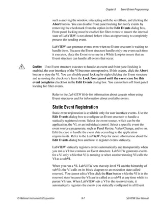 Chapter 9 Event-Driven Programming
© National Instruments Corporation 9-7 LabVIEW User Manual
such as moving the window, interacting with the scrollbars, and clicking the
Abort button. You can disable front panel locking for notify events by
removing the checkmark from the option in the Edit Events dialog box.
Front panel locking must be enabled for filter events to ensure the internal
state of LabVIEW is not altered before it has an opportunity to completely
process the pending event.
LabVIEW can generate events even when no Event structure is waiting to
handle them. Because the Event structure handles only one event each time
it executes, place the Event structure in a While Loop to ensure that an
Event structure can handle all events that occur.
Caution If no Event structure executes to handle an event and front panel locking is
enabled, the user interface of the VI becomes unresponsive. If this occurs, click the Abort
button to stop the VI. You can disable panel locking by right-clicking the Event structure
and removing the checkmark from the Lock front panel until the event case for this
event completes checkbox in the Edit Events dialog box. You cannot turn off front panel
locking for filter events.
Refer to the LabVIEW Help for information about caveats when using
Event structures and for information about available events.
Static Event Registration
Static event registration is available only for user interface events. Use the
Edit Events dialog box to configure an Event structure to handle a
statically registered event. Select the event source, which can be the
application, the VI, or an individual control. Select a specific event the
event source can generate, such as Panel Resize, Value Change, and so on.
Edit the case to handle the event data according to the application
requirements. Refer to the LabVIEW Help for more information about the
Edit Events dialog box and how to register events statically.
LabVIEW statically registers events automatically and transparently when
you run a VI that contains an Event structure. LabVIEW generates events
for a VI only while that VI is running or when another running VI calls the
VI as a subVI.
When you run a VI, LabVIEW sets that top-level VI and the hierarchy of
subVIs the VI calls on its block diagram to an execution state called
reserved. You cannot edit a VI or click the Run button while the VI is in the
reserved state because the VI can be called as a subVI at any time while its
parent VI runs. When LabVIEW sets a VI to the reserved state, it
automatically registers the events you statically configured in all Event
 