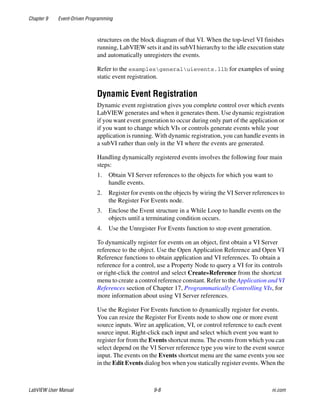 Chapter 9 Event-Driven Programming
LabVIEW User Manual 9-8 ni.com
structures on the block diagram of that VI. When the top-level VI finishes
running, LabVIEW sets it and its subVI hierarchy to the idle execution state
and automatically unregisters the events.
Refer to the examplesgeneraluievents.llb for examples of using
static event registration.
Dynamic Event Registration
Dynamic event registration gives you complete control over which events
LabVIEW generates and when it generates them. Use dynamic registration
if you want event generation to occur during only part of the application or
if you want to change which VIs or controls generate events while your
application is running. With dynamic registration, you can handle events in
a subVI rather than only in the VI where the events are generated.
Handling dynamically registered events involves the following four main
steps:
1. Obtain VI Server references to the objects for which you want to
handle events.
2. Register for events on the objects by wiring the VI Server references to
the Register For Events node.
3. Enclose the Event structure in a While Loop to handle events on the
objects until a terminating condition occurs.
4. Use the Unregister For Events function to stop event generation.
To dynamically register for events on an object, first obtain a VI Server
reference to the object. Use the Open Application Reference and Open VI
Reference functions to obtain application and VI references. To obtain a
reference for a control, use a Property Node to query a VI for its controls
or right-click the control and select Create»Reference from the shortcut
menu to create a control reference constant. Refer to the Application and VI
References section of Chapter 17, Programmatically Controlling VIs, for
more information about using VI Server references.
Use the Register For Events function to dynamically register for events.
You can resize the Register For Events node to show one or more event
source inputs. Wire an application, VI, or control reference to each event
source input. Right-click each input and select which event you want to
register for from the Events shortcut menu. The events from which you can
select depend on the VI Server reference type you wire to the event source
input. The events on the Events shortcut menu are the same events you see
in the Edit Events dialog box when you statically register events. When the
 