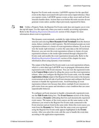 Chapter 9 Event-Driven Programming
© National Instruments Corporation 9-9 LabVIEW User Manual
Register For Events node executes, LabVIEW registers for the specified
event on the object associated with each event source input reference. Once
you register events, LabVIEW queues events as they occur until an Event
structure handles them. Actions that occur before the node executes do not
generate events unless another object previously registered for them.
Note Unlike a Property Node, the Register For Events node does not require you to wire
the top left input. Use this input only when you want to modify an existing registration.
Refer to the Modifying Registration Dynamically section of this chapter for more
information about event re-registration.
The dynamic event terminals, available by right-clicking the Event
structure and selecting Show Dynamic Event Terminals from the shortcut
menu, behave similarly to shift registers. The left terminal accepts an event
registration refnum or a cluster of event registration refnums. If you do not
wire the inside right terminal, it carries the same data as the left terminal.
However, you can wire the event registration refnum or cluster of event
registration refnums to the inside right terminal through a Register For
Events node and modify the event registration dynamically. Refer to the
Modifying Registration Dynamically section of this chapter for more
information about using dynamic event terminals.
The output of the Register For Events node is an event registration refnum,
which is a strict data type LabVIEW uses to propagate information about
registered events to the Event structure. You can view the registered events
in the Context Help window by idling the cursor over the event registration
refnum. After you configure the Register For Events node, wire the event
registration refnum output of the Register For Events node to the dynamic
event terminal on the left side of an Event structure and configure the Event
structure to handle the registered events. Avoid branching an event
registration refnum wire because that allows multiple Event structures to
pull events from one queue and introduces a race condition that can cause
unpredictable behavior.
To configure an Event structure to handle a dynamically registered event,
use the Edit Events dialog box. The Event Sources section of the dialog
box contains a Dynamic subheading that lists each dynamically registered
event source. The names of the event sources are the same names as the
references you wired to the Register For Events node connected to the
Event structure and are listed in the same order. Select the event source you
want from the Dynamic list. Notice that the same event you registered
using the Register For Events node appears highlighted in the Events
section. After you select the event, edit the case to handle the event data
according to the application requirements.
 