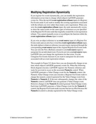Chapter 9 Event-Driven Programming
© National Instruments Corporation 9-11 LabVIEW User Manual
Modifying Registration Dynamically
If you register for events dynamically, you can modify the registration
information at run time to change which objects LabVIEW generates
events for. Wire the top left event registration refnum input of a Register
For Events node if you want to modify the existing registration associated
with the refnum you wire rather than create a new registration. When you
wire the event registration refnum input, the node automatically resizes
to show the same events on the same types of references as you specified
in the Register For Events node that originally created the event registration
refnum. You cannot manually resize or reconfigure the function while the
event registration refnum input is wired.
If you wire an object reference to an event source input of a Register For
Events node and you also have wired the event registration refnum input,
the node replaces whatever reference was previously registered through the
corresponding event source input of the original Register For Events node.
You can wire the Not a Refnum constant to an event source input to
unregister for an individual event. If you do not wire an event source input,
LabVIEW does not change the registration for that event. Use the
Unregister For Events function if you want to unregister for all events
associated with an event registration refnum.
The example in Figure 9-2 shows how you can dynamically change at run
time which objects LabVIEW generates events for. When the following
block diagram executes, LabVIEW registers the Numeric reference and
waits for an event to occur on the associated Numeric control. When
LabVIEW generates a Value Change event for the Numeric control, the
Numeric Value Change event case executes a Register For Events node to
change the numeric control registered for the Value Change event from
Numeric to Numeric 2. If the user subsequently changes the value of the
Numeric control, LabVIEW does not generate a Value Change event.
However, changes to the Numeric 2 control generate Value Change events.
Each time LabVIEW generates a Value Change event for the Numeric 2
control, the Register For Events node executes but has no effect because the
Numeric 2 control is already registered for the Value Change event.
 