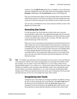 Chapter 9 Event-Driven Programming
© National Instruments Corporation 9-13 LabVIEW User Manual
structure. Use the Edit Events dialog box to configure a case in the Event
structure to handle the event. The name of the user event appears under the
Dynamic subheading in the Event Sources section of the dialog box.
The user event data items appear in the Event Data Node on the left border
of the Event structure. User events are notify events and can share the same
event case of an Event structure as user interface events or other user events.
You can wire a combination of user events and user interface events to the
Register For Events node.
Generating User Events
Use the Generate User Event function to deliver the user event and
associated data to other parts of an application through an Event structure
configured to handle the event. The Generate User Event function accepts
a user event refnum and a value for the event data. The data value must
match the data type of the user event.
If the user event is not registered, the Generate User Event function has no
effect. If the user event is registered but no Event structure is waiting on it,
LabVIEW queues the user event and data until an Event structure executes
to handle the event. You can register for the same user event multiple times
by using separate Register For Event nodes, in which case each queue
associated with an event registration refnum receives its own copy of the
user event and associated event data each time the Generate User Event
function executes.
Note To simulate user interaction with a front panel, you can create a user event that has
event data items with the same names and data types as an existing user interface event.
For example, you can create a user event called MyValChg by using a cluster of two
Boolean fields named OldVal and NewVal, which are the same event data items the Value
Change user interface event associates with a Boolean control. You can share the same
Event structure case for the simulated MyValChg user event and a real Boolean Value
Change event. The Event structure executes the event case if a Generate User Event node
generates the user event or if a user changes the value of the control.
Unregistering User Events
Unregister user events when you no longer need them. In addition, destroy
the user event by wiring the user event refnum to the user event input of
the Destroy User Event function. Wire the error out output of the
Unregister For Events function to the error in input of the Destroy User
Event function to ensure that the functions execute in the correct order.
 