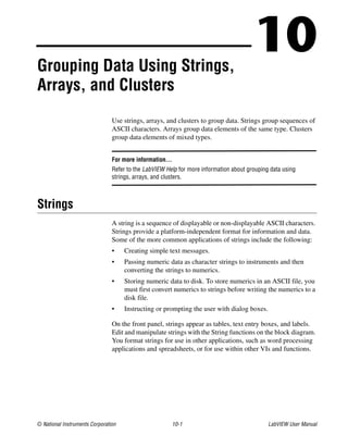 © National Instruments Corporation 10-1 LabVIEW User Manual
10Grouping Data Using Strings,
Arrays, and Clusters
Use strings, arrays, and clusters to group data. Strings group sequences of
ASCII characters. Arrays group data elements of the same type. Clusters
group data elements of mixed types.
For more information…
Refer to the LabVIEW Help for more information about grouping data using
strings, arrays, and clusters.
Strings
A string is a sequence of displayable or non-displayable ASCII characters.
Strings provide a platform-independent format for information and data.
Some of the more common applications of strings include the following:
• Creating simple text messages.
• Passing numeric data as character strings to instruments and then
converting the strings to numerics.
• Storing numeric data to disk. To store numerics in an ASCII file, you
must first convert numerics to strings before writing the numerics to a
disk file.
• Instructing or prompting the user with dialog boxes.
On the front panel, strings appear as tables, text entry boxes, and labels.
Edit and manipulate strings with the String functions on the block diagram.
You format strings for use in other applications, such as word processing
applications and spreadsheets, or for use within other VIs and functions.
 