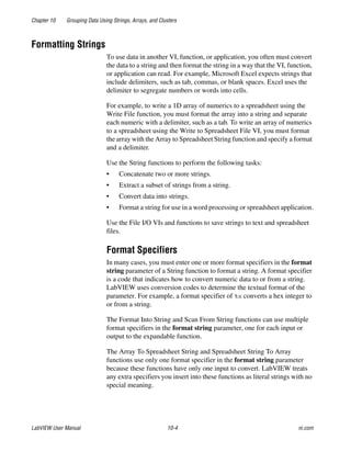Chapter 10 Grouping Data Using Strings, Arrays, and Clusters
LabVIEW User Manual 10-4 ni.com
Formatting Strings
To use data in another VI, function, or application, you often must convert
the data to a string and then format the string in a way that the VI, function,
or application can read. For example, Microsoft Excel expects strings that
include delimiters, such as tab, commas, or blank spaces. Excel uses the
delimiter to segregate numbers or words into cells.
For example, to write a 1D array of numerics to a spreadsheet using the
Write File function, you must format the array into a string and separate
each numeric with a delimiter, such as a tab. To write an array of numerics
to a spreadsheet using the Write to Spreadsheet File VI, you must format
the array with the Array to Spreadsheet String function and specify a format
and a delimiter.
Use the String functions to perform the following tasks:
• Concatenate two or more strings.
• Extract a subset of strings from a string.
• Convert data into strings.
• Format a string for use in a word processing or spreadsheet application.
Use the File I/O VIs and functions to save strings to text and spreadsheet
files.
Format Specifiers
In many cases, you must enter one or more format specifiers in the format
string parameter of a String function to format a string. A format specifier
is a code that indicates how to convert numeric data to or from a string.
LabVIEW uses conversion codes to determine the textual format of the
parameter. For example, a format specifier of %x converts a hex integer to
or from a string.
The Format Into String and Scan From String functions can use multiple
format specifiers in the format string parameter, one for each input or
output to the expandable function.
The Array To Spreadsheet String and Spreadsheet String To Array
functions use only one format specifier in the format string parameter
because these functions have only one input to convert. LabVIEW treats
any extra specifiers you insert into these functions as literal strings with no
special meaning.
 