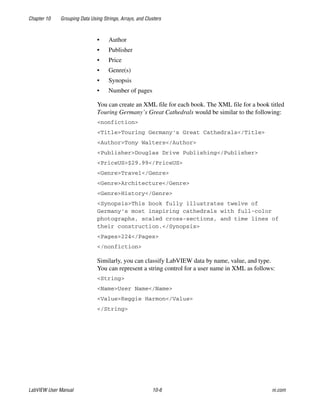 Chapter 10 Grouping Data Using Strings, Arrays, and Clusters
LabVIEW User Manual 10-6 ni.com
• Author
• Publisher
• Price
• Genre(s)
• Synopsis
• Number of pages
You can create an XML file for each book. The XML file for a book titled
Touring Germany’s Great Cathedrals would be similar to the following:
<nonfiction>
<Title>Touring Germany's Great Cathedrals</Title>
<Author>Tony Walters</Author>
<Publisher>Douglas Drive Publishing</Publisher>
<PriceUS>$29.99</PriceUS>
<Genre>Travel</Genre>
<Genre>Architecture</Genre>
<Genre>History</Genre>
<Synopsis>This book fully illustrates twelve of
Germany's most inspiring cathedrals with full-color
photographs, scaled cross-sections, and time lines of
their construction.</Synopsis>
<Pages>224</Pages>
</nonfiction>
Similarly, you can classify LabVIEW data by name, value, and type.
You can represent a string control for a user name in XML as follows:
<String>
<Name>User Name</Name>
<Value>Reggie Harmon</Value>
</String>
 