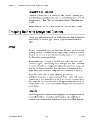 Chapter 10 Grouping Data Using Strings, Arrays, and Clusters
LabVIEW User Manual 10-8 ni.com
LabVIEW XML Schema
LabVIEW converts data to an established XML schema. Currently, you
cannot create customized schemas, and you cannot control how LabVIEW
tags each piece of data. Also, you cannot convert entire VIs or functions
to XML.
Refer to the LabVIEWhelp directory for the LabVIEW XML schema.
Grouping Data with Arrays and Clusters
Use the array and cluster controls and functions to group data. Arrays group
data elements of the same type. Clusters group data elements of mixed
types.
Arrays
An array consists of elements and dimensions. Elements are the data that
make up the array. A dimension is the length, height, or depth of an array.
An array can have one or more dimensions and as many as 231 – 1 elements
per dimension, memory permitting.
You can build arrays of numeric, Boolean, path, string, waveform, and
cluster data types. Consider using arrays when you work with a collection
of similar data and when you perform repetitive computations. Arrays are
ideal for storing data you collect from waveforms or data generated in
loops, where each iteration of a loop produces one element of the array.
You cannot create arrays of arrays. However, you can use a
multidimensional array or create an array of clusters where each cluster
contains one or more arrays. Refer to the Restrictions for Arrays section of
this chapter for more information about the types of elements an array can
contain. Refer to the Clusters section of this chapter for more information
about clusters.
Indexes
To locate a particular element in an array requires one index per dimension.
In LabVIEW, indexes let you navigate through an array and retrieve
elements, rows, columns, and pages from an array on the block diagram.
 