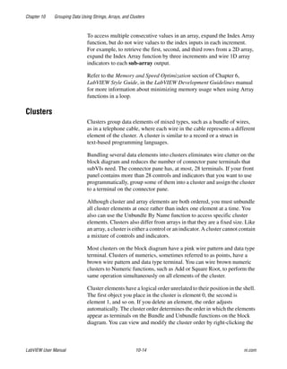 Chapter 10 Grouping Data Using Strings, Arrays, and Clusters
LabVIEW User Manual 10-14 ni.com
To access multiple consecutive values in an array, expand the Index Array
function, but do not wire values to the index inputs in each increment.
For example, to retrieve the first, second, and third rows from a 2D array,
expand the Index Array function by three increments and wire 1D array
indicators to each sub-array output.
Refer to the Memory and Speed Optimization section of Chapter 6,
LabVIEW Style Guide, in the LabVIEW Development Guidelines manual
for more information about minimizing memory usage when using Array
functions in a loop.
Clusters
Clusters group data elements of mixed types, such as a bundle of wires,
as in a telephone cable, where each wire in the cable represents a different
element of the cluster. A cluster is similar to a record or a struct in
text-based programming languages.
Bundling several data elements into clusters eliminates wire clutter on the
block diagram and reduces the number of connector pane terminals that
subVIs need. The connector pane has, at most, 28 terminals. If your front
panel contains more than 28 controls and indicators that you want to use
programmatically, group some of them into a cluster and assign the cluster
to a terminal on the connector pane.
Although cluster and array elements are both ordered, you must unbundle
all cluster elements at once rather than index one element at a time. You
also can use the Unbundle By Name function to access specific cluster
elements. Clusters also differ from arrays in that they are a fixed size. Like
an array, a cluster is either a control or an indicator. A cluster cannot contain
a mixture of controls and indicators.
Most clusters on the block diagram have a pink wire pattern and data type
terminal. Clusters of numerics, sometimes referred to as points, have a
brown wire pattern and data type terminal. You can wire brown numeric
clusters to Numeric functions, such as Add or Square Root, to perform the
same operation simultaneously on all elements of the cluster.
Cluster elements have a logical order unrelated to their position in the shell.
The first object you place in the cluster is element 0, the second is
element 1, and so on. If you delete an element, the order adjusts
automatically. The cluster order determines the order in which the elements
appear as terminals on the Bundle and Unbundle functions on the block
diagram. You can view and modify the cluster order by right-clicking the
 