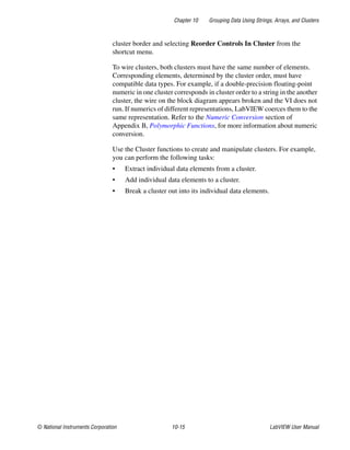 Chapter 10 Grouping Data Using Strings, Arrays, and Clusters
© National Instruments Corporation 10-15 LabVIEW User Manual
cluster border and selecting Reorder Controls In Cluster from the
shortcut menu.
To wire clusters, both clusters must have the same number of elements.
Corresponding elements, determined by the cluster order, must have
compatible data types. For example, if a double-precision floating-point
numeric in one cluster corresponds in cluster order to a string in the another
cluster, the wire on the block diagram appears broken and the VI does not
run. If numerics of different representations, LabVIEW coerces them to the
same representation. Refer to the Numeric Conversion section of
Appendix B, Polymorphic Functions, for more information about numeric
conversion.
Use the Cluster functions to create and manipulate clusters. For example,
you can perform the following tasks:
• Extract individual data elements from a cluster.
• Add individual data elements to a cluster.
• Break a cluster out into its individual data elements.
 