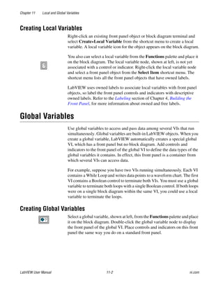 Chapter 11 Local and Global Variables
LabVIEW User Manual 11-2 ni.com
Creating Local Variables
Right-click an existing front panel object or block diagram terminal and
select Create»Local Variable from the shortcut menu to create a local
variable. A local variable icon for the object appears on the block diagram.
You also can select a local variable from the Functions palette and place it
on the block diagram. The local variable node, shown at left, is not yet
associated with a control or indicator. Right-click the local variable node
and select a front panel object from the Select Item shortcut menu. The
shortcut menu lists all the front panel objects that have owned labels.
LabVIEW uses owned labels to associate local variables with front panel
objects, so label the front panel controls and indicators with descriptive
owned labels. Refer to the Labeling section of Chapter 4, Building the
Front Panel, for more information about owned and free labels.
Global Variables
Use global variables to access and pass data among several VIs that run
simultaneously. Global variables are built-in LabVIEW objects. When you
create a global variable, LabVIEW automatically creates a special global
VI, which has a front panel but no block diagram. Add controls and
indicators to the front panel of the global VI to define the data types of the
global variables it contains. In effect, this front panel is a container from
which several VIs can access data.
For example, suppose you have two VIs running simultaneously. Each VI
contains a While Loop and writes data points to a waveform chart. The first
VI contains a Boolean control to terminate both VIs. You must use a global
variable to terminate both loops with a single Boolean control. If both loops
were on a single block diagram within the same VI, you could use a local
variable to terminate the loops.
Creating Global Variables
Select a global variable, shown at left, from the Functions palette and place
it on the block diagram. Double-click the global variable node to display
the front panel of the global VI. Place controls and indicators on this front
panel the same way you do on a standard front panel.
 