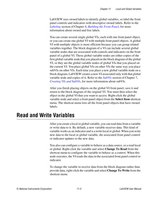 Chapter 11 Local and Global Variables
© National Instruments Corporation 11-3 LabVIEW User Manual
LabVIEW uses owned labels to identify global variables, so label the front
panel controls and indicators with descriptive owned labels. Refer to the
Labeling section of Chapter 4, Building the Front Panel, for more
information about owned and free labels.
You can create several single global VIs, each with one front panel object,
or you can create one global VI with multiple front panel objects. A global
VI with multiple objects is more efficient because you can group related
variables together. The block diagram of a VI can include several global
variable nodes that are associated with controls and indicators on the front
panel of a global VI. These global variable nodes are either copies of the
first global variable node that you placed on the block diagram of the global
VI, or they are the global variable nodes of global VIs that you placed on
the current VI. You place global VIs on other VIs the same way you place
subVIs on other VIs. Each time you place a new global variable node on a
block diagram, LabVIEW creates a new VI associated only with that global
variable node and copies of it. Refer to the SubVIs section of Chapter 7,
Creating VIs and SubVIs, for more information about subVIs.
After you finish placing objects on the global VI front panel, save it and
return to the block diagram of the original VI. You must then select the
object in the global VI that you want to access. Right-click the global
variable node and select a front panel object from the Select Item shortcut
menu. The shortcut menu lists all the front panel objects that have owned
labels.
Read and Write Variables
After you create a local or global variable, you can read data from a variable
or write data to it. By default, a new variable receives data. This kind of
variable works as an indicator and is a write local or global. When you write
new data to the local or global variable, the associated front panel control
or indicator updates to the new data.
You also can configure a variable to behave as a data source, or a read local
or global. Right-click the variable and select Change To Read from the
shortcut menu to configure the variable to behave as a control. When this
node executes, the VI reads the data in the associated front panel control or
indicator.
To change the variable to receive data from the block diagram rather than
provide data, right-click the variable and select Change To Write from the
shortcut menu.
 