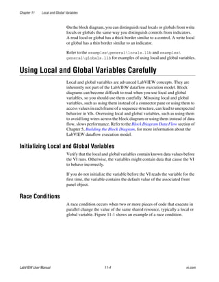 Chapter 11 Local and Global Variables
LabVIEW User Manual 11-4 ni.com
On the block diagram, you can distinguish read locals or globals from write
locals or globals the same way you distinguish controls from indicators.
A read local or global has a thick border similar to a control. A write local
or global has a thin border similar to an indicator.
Refer to the examplesgenerallocals.llb and examples
generalglobals.llb for examples of using local and global variables.
Using Local and Global Variables Carefully
Local and global variables are advanced LabVIEW concepts. They are
inherently not part of the LabVIEW dataflow execution model. Block
diagrams can become difficult to read when you use local and global
variables, so you should use them carefully. Misusing local and global
variables, such as using them instead of a connector pane or using them to
access values in each frame of a sequence structure, can lead to unexpected
behavior in VIs. Overusing local and global variables, such as using them
to avoid long wires across the block diagram or using them instead of data
flow, slows performance. Refer to the Block Diagram Data Flow section of
Chapter 5, Building the Block Diagram, for more information about the
LabVIEW dataflow execution model.
Initializing Local and Global Variables
Verify that the local and global variables contain known data values before
the VI runs. Otherwise, the variables might contain data that cause the VI
to behave incorrectly.
If you do not initialize the variable before the VI reads the variable for the
first time, the variable contains the default value of the associated front
panel object.
Race Conditions
A race condition occurs when two or more pieces of code that execute in
parallel change the value of the same shared resource, typically a local or
global variable. Figure 11-1 shows an example of a race condition.
 