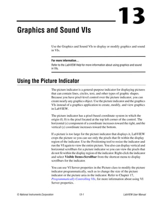 © National Instruments Corporation 13-1 LabVIEW User Manual
13Graphics and Sound VIs
Use the Graphics and Sound VIs to display or modify graphics and sound
in VIs.
For more information…
Refer to the LabVIEW Help for more information about using graphics and sound
in VIs.
Using the Picture Indicator
The picture indicator is a general-purpose indicator for displaying pictures
that can contain lines, circles, text, and other types of graphic shapes.
Because you have pixel-level control over the picture indicator, you can
create nearly any graphics object. Use the picture indicator and the graphics
VIs instead of a graphics application to create, modify, and view graphics
in LabVIEW.
The picture indicator has a pixel-based coordinate system in which the
origin (0, 0) is the pixel located at the top left corner of the control. The
horizontal (x) component of a coordinate increases toward the right, and the
vertical (y) coordinate increases toward the bottom.
If a picture is too large for the picture indicator that displays it, LabVIEW
crops the picture so you can see only the pixels that fit within the display
region of the indicator. Use the Positioning tool to resize the indicator and
run the VI again to view the entire picture. You also can display vertical and
horizontal scrollbars for a picture indicator so you can view the pixels that
do not fit within the display region of the indicator. Right-click the indicator
and select Visible Items»Scrollbar from the shortcut menu to display
scrollbars for the indicator.
You can use VI Server properties in the Picture class to modify the picture
indicator programmatically, such as to change the size of the picture
indicator or the picture area in the indicator. Refer to Chapter 17,
Programmatically Controlling VIs, for more information about using VI
Server properties.
 