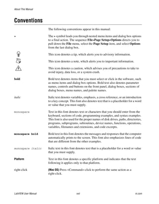 About This Manual
LabVIEW User Manual xxii ni.com
Conventions
The following conventions appear in this manual:
» The » symbol leads you through nested menu items and dialog box options
to a final action. The sequence File»Page Setup»Options directs you to
pull down the File menu, select the Page Setup item, and select Options
from the last dialog box.
This icon denotes a tip, which alerts you to advisory information.
This icon denotes a note, which alerts you to important information.
This icon denotes a caution, which advises you of precautions to take to
avoid injury, data loss, or a system crash.
bold Bold text denotes items that you must select or click in the software, such
as menu items and dialog box options. Bold text also denotes parameter
names, controls and buttons on the front panel, dialog boxes, sections of
dialog boxes, menu names, and palette names.
italic Italic text denotes variables, emphasis, a cross reference, or an introduction
to a key concept. This font also denotes text that is a placeholder for a word
or value that you must supply.
monospace Text in this font denotes text or characters that you should enter from the
keyboard, sections of code, programming examples, and syntax examples.
This font is also used for the proper names of disk drives, paths, directories,
programs, subprograms, subroutines, device names, functions, operations,
variables, filenames and extensions, and code excerpts.
monospace bold Bold text in this font denotes the messages and responses that the computer
automatically prints to the screen. This font also emphasizes lines of code
that are different from the other examples.
monospace italic Italic text in this font denotes text that is a placeholder for a word or value
that you must supply.
Platform Text in this font denotes a specific platform and indicates that the text
following it applies only to that platform.
right-click (Mac OS) Press <Command>-click to perform the same action as a
right-click.
 