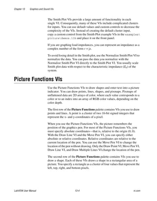 Chapter 13 Graphics and Sound VIs
LabVIEW User Manual 13-4 ni.com
The Smith Plot VIs provide a large amount of functionality in each
single VI. Consequently, many of these VIs include complicated clusters
for inputs. You can use default values and custom controls to decrease the
complexity of the VIs. Instead of creating the default cluster input,
copy a custom control from the Smith Plot example VIs in the examples
picturedemos.llb and place it on the front panel.
If you are graphing load impedances, you can represent an impedance as a
complex number of the form r + jx.
To avoid losing detail in the Smith plot, use the Normalize Smith Plot VI to
normalize the data. You can pass the data you normalize with the
Normalize Smith Plot VI directly to the Smith Plot VI. You usually scale
Smith plot data with respect to the characteristic impedance (Z0) of the
system.
Picture Functions VIs
Use the Picture Functions VIs to draw shapes and enter text into a picture
indicator. You can draw points, lines, shapes, and pixmaps. Pixmaps of
unflattened data are 2D arrays of color, where each value corresponds to a
color or to an index into an array of RGB color values, depending on the
color depth.
The first row of the Picture Functions palette contains VIs you use to draw
points and lines. A point is a cluster of two 16-bit signed integers that
represent the x- and y-coordinates of a pixel.
When you use the Picture Functions VIs, the picture remembers the
position of the graphics pen. For most of the Picture Functions VIs, you
must specify absolute coordinates—that is, relative to the origin (0, 0).
With the Draw Line VI and the Move Pen VI, you can specify either
absolute or relative coordinates. Relative coordinates are relative to the
current location of the pen. You can use the Move Pen VI to change the
location of the pen without drawing. Only the Draw Point VI, Move Pen VI,
Draw Line VI, and Draw Multiple Lines VI change the location of the pen.
The second row of the Picture Functions palette contains VIs you use to
draw a shape. Each of these VIs draws a shape in a rectangular area of a
picture. You specify a rectangle as a cluster of four values that represent the
left, top, right, and bottom pixels.
 