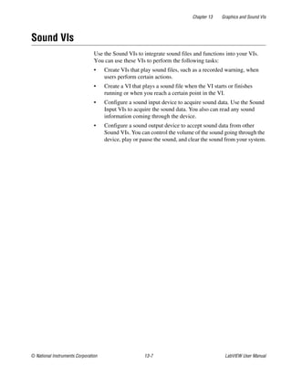 Chapter 13 Graphics and Sound VIs
© National Instruments Corporation 13-7 LabVIEW User Manual
Sound VIs
Use the Sound VIs to integrate sound files and functions into your VIs.
You can use these VIs to perform the following tasks:
• Create VIs that play sound files, such as a recorded warning, when
users perform certain actions.
• Create a VI that plays a sound file when the VI starts or finishes
running or when you reach a certain point in the VI.
• Configure a sound input device to acquire sound data. Use the Sound
Input VIs to acquire the sound data. You also can read any sound
information coming through the device.
• Configure a sound output device to accept sound data from other
Sound VIs. You can control the volume of the sound going through the
device, play or pause the sound, and clear the sound from your system.
 